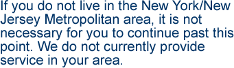 If you do not live in the New York/New Jersey Metropolitan area, it is not necessary for you to continue past this point.  We do not currently provide service in your area.